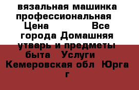 вязальная машинка профессиональная › Цена ­ 15 000 - Все города Домашняя утварь и предметы быта » Услуги   . Кемеровская обл.,Юрга г.